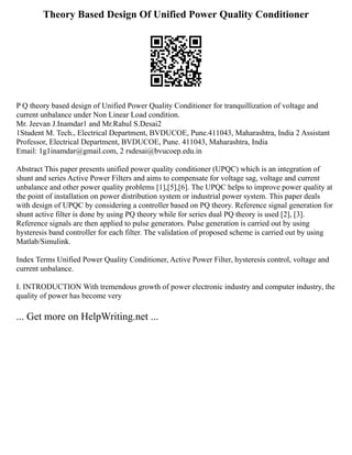 Theory Based Design Of Unified Power Quality Conditioner
P Q theory based design of Unified Power Quality Conditioner for tranquillization of voltage and
current unbalance under Non Linear Load condition.
Mr. Jeevan J.Inamdar1 and Mr.Rahul S.Desai2
1Student M. Tech., Electrical Department, BVDUCOE, Pune.411043, Maharashtra, India 2 Assistant
Professor, Electrical Department, BVDUCOE, Pune. 411043, Maharashtra, India
Email: 1g1inamdar@gmail.com, 2 rsdesai@bvucoep.edu.in
Abstract This paper presents unified power quality conditioner (UPQC) which is an integration of
shunt and series Active Power Filters and aims to compensate for voltage sag, voltage and current
unbalance and other power quality problems [1],[5],[6]. The UPQC helps to improve power quality at
the point of installation on power distribution system or industrial power system. This paper deals
with design of UPQC by considering a controller based on PQ theory. Reference signal generation for
shunt active filter is done by using PQ theory while for series dual PQ theory is used [2], [3].
Reference signals are then applied to pulse generators. Pulse generation is carried out by using
hysteresis band controller for each filter. The validation of proposed scheme is carried out by using
Matlab/Simulink.
Index Terms Unified Power Quality Conditioner, Active Power Filter, hysteresis control, voltage and
current unbalance.
I. INTRODUCTION With tremendous growth of power electronic industry and computer industry, the
quality of power has become very
... Get more on HelpWriting.net ...
 
