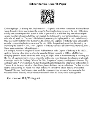 Robber Barons Research Paper
Kristen Springer US History Mrs. McGinnis 1/7/15 Captains or Robbers Homework A Robber Baron
was a derogatory term used to describe powerful American business owners in the mid 1800 s; they
usually took advantage of their power in order to gain wealth. In addition, they looked down upon
several members of society, but they were needed due to the control over certain industries such as
railroads, oil, steel, etc. They used this industrial power to gain higher political rank, and ultimately
they used their wealth to better themselves. In contrast, The Captains of Industry was a term used to
describe commanding business owners of the mid 1800 s that positively contributed to society by
increasing the number of jobs. These Captains of Industry were also philanthropists; therefore, most ...
Show more content on Helpwriting.net ...
For example, Andrew Carnegie was both a Robber Barron and a Captain of Industry in the 1800 s.
Andrew Carnegie s first job was when he was only thirteen years old in 1848 as a bobbin boy,
changing spools of thread for twelve hours a day, six days a week at a cotton factory in Pittsburg, PA.
His first job s payment per week was one dollar and twenty cents. Carnegie then became a telegraph
messenger boy in the Pittsburg Office of the Ohio Telegraph Company, earning two dollars and fifty
cents per week. A few years later, Andrew Carnegie became the personal telegrapher and assistant to
Thomas Scott, the superintendent of the Pennsylvania Railroad s western Division. The last step that
lead to him acquiring his wealth was when he took out a loan from a local bank to invest in the
Woodruff Sleeping Car Company. As a result, he began receiving a return of approximately five
thousand dollars annually, which was more than three times his salary while working at the
... Get more on HelpWriting.net ...
 