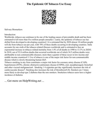 The Epidemic Of Tobacco Use Essay
Salivary Biomarkers
Introduction:
Worldwide, tobacco use continues to be one of the leading causes of preventable death and has been
estimated to kill more than five million people annually1. Lately, the epidemic of tobacco use has
shifted from developed to developing countries2. It is estimated that by 2030 almost 10 million people
will die from tobacco use per year, with 70% of these deaths occurring in developing countries. India
accounts for one sixth of the tobacco related illnesses worldwide and is estimated to face an
exponential increase in tobacco related mortality from 1.4% of all deaths in 1990 to 13.3% in 20203.
In 2010, out of 52.8 million deaths that occurred worldwide out of which 34.5 million deaths were
attributable to non communicable diseases; more than a quarter of these occur in low income and
middle income countries4 5. Use of tobacco is one of the major risk factor for non communicable
disease which is slowly threatening human life5.
Tobacco smoking in any form constitutes a major risk factor for coronary artery disease (CAD),
hypertension (HTN), chronic obstructive pulmonary disease (COPD), oral, nasopharyngeal, bronchial
and other visceral malignancies6 . Smoking 1 4 cigarettes per day significantly increases the risk of
cardiovascular disease7. Smoking also increases the risk of thrombosis8 (8). Smokers are 3 times
more likely to develop type 2 diabetes than the non smokers. Smokeless tobacco users have a higher
incidence of diabetes
... Get more on HelpWriting.net ...
 