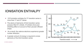 IONISATION ENTHALPY
 G.R ionization enthalpy for 3rd transition series is
more than 1st and 2nd series
 The atoms of elements of third transition series
possess filled 4f- orbitals. 4f orbitals show poor
shielding effect on account of their peculiar diffused
shape.
 As a result, the valence electrons experience greater
nuclear attraction.
 A greater amount of energy is required to ionize
elements of the third transition series
BY FREYA CARDOZO
 