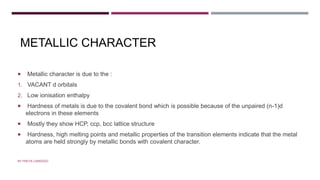 METALLIC CHARACTER
 Metallic character is due to the :
1. VACANT d orbitals
2. Low ionisation enthalpy
 Hardness of metals is due to the covalent bond which is possible because of the unpaired (n-1)d
electrons in these elements
 Mostly they show HCP, ccp, bcc lattice structure
 Hardness, high melting points and metallic properties of the transition elements indicate that the metal
atoms are held strongly by metallic bonds with covalent character.
BY FREYA CARDOZO
 