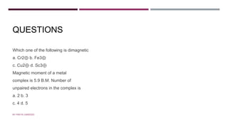QUESTIONS
Which one of the following is dimagnetic
a. Cr2⊕ b. Fe3⊕
c. Cu2⊕ d. Sc3⊕
Magnetic moment of a metal
complex is 5.9 B.M. Number of
unpaired electrons in the complex is
a. 2 b. 3
c. 4 d. 5
BY FREYA CARDOZO
 