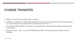 CHARGE TRANSFER
 MnO4- ion has an intense purple colour in solution.
 In MnO4- , an electron is momentarily transferred from oxygen (O) to metal, thus momentarily changing
O2 to Oand reducing the oxidation state of manganese from +7 to +6.
 For charge transfer transition to take place, the energy levels of the two different atoms involved should
be fairly close.
 Colours of Cr2O7
2- , CrO4 , Cu2O and Ni-DMG (where DMG = dimethyl glyoxime) complex are other
examples
BY FREYA CARDOZO
 