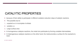 CATALYTIC PROPERTIES
 because of their ability to participate in different oxidation-reduction steps of catalytic reactions.
 This possible due to
1. unpaired e-s in incomplete d orbitals
2. variable o.s
3. Large surface area
 In homogeneous catalysis reactions, the metal ions participate by forming unstable intermediates.
 In heterogeneous catalysis reactions on the other hand, the metal provides a surface for the reactants to
react.
BY FREYA CARDOZO
 