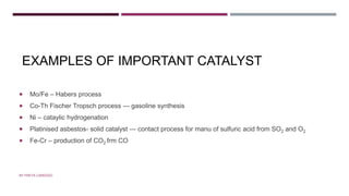 EXAMPLES OF IMPORTANT CATALYST
 Mo/Fe – Habers process
 Co-Th Fischer Tropsch process --- gasoline synthesis
 Ni – cataylic hydrogenation
 Platinised asbestos- solid catalyst --- contact process for manu of sulfuric acid from SO2 and O2
 Fe-Cr – production of CO2 frm CO
BY FREYA CARDOZO
 