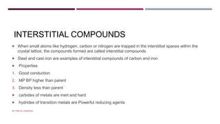 INTERSTITIAL COMPOUNDS
 When small atoms like hydrogen, carbon or nitrogen are trapped in the interstitial spaces within the
crystal lattice, the compounds formed are called interstitial compounds
 Steel and cast iron are examples of interstitial compounds of carbon and iron
 Properties
1. Good conduction
2. MP BP higher than parent
3. Density less than parent
 carbides of metals are inert and hard
 hydrides of transition metals are Powerful reducing agents
BY FREYA CARDOZO
 