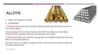 ALLOYS
 Alloys are mixtures of metals
 classification
1. Ferrouss alloys have atoms of other elements distributed randomly in atoms of
iron in the mixture.
As percentage of iron is more, they are termed ferrous alloys eg. nickel steel,
chromium steel, stainless steel etc. All steels have 2% carbon
2. Non-ferrous alloys are formed by mixing atoms of transition metal other than iron
with a non transition element.
eg. brass, which is an alloy of copper and zinc. Ferrous and non-ferrous alloys are
of industrial importance.
BY FREYA CARDOZO
 
