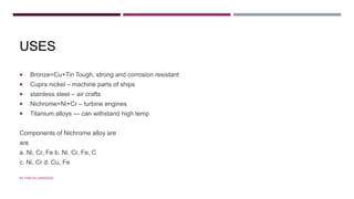 USES
 Bronze=Cu+Tin Tough, strong and corrosion resistant
 Cupra nickel – machine parts of ships
 stainless steel – air crafts
 Nichrome=Ni+Cr – turbine engines
 Titanium alloys --- can withstand high temp
Components of Nichrome alloy are
are
a. Ni, Cr, Fe b. Ni, Cr, Fe, C
c. Ni, Cr d. Cu, Fe
BY FREYA CARDOZO
 