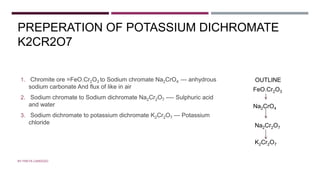 PREPERATION OF POTASSIUM DICHROMATE
K2CR2O7
1. Chromite ore =FeO.Cr2O3 to Sodium chromate Na2CrO4 --- anhydrous
sodium carbonate And flux of like in air
2. Sodium chromate to Sodium dichromate Na2Cr2O7 ---- Sulphuric acid
and water
3. Sodium dichromate to potassium dichromate K2Cr2O7 --- Potassium
chloride
BY FREYA CARDOZO
FeO.Cr2O3
Na2CrO4
Na2Cr2O7
K2Cr2O7
OUTLINE
 
