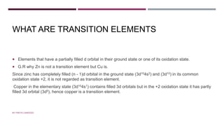WHAT ARE TRANSITION ELEMENTS
 Elements that have a partially filled d orbital in their ground state or one of its oxidation state.
 G.R why Zn is not a transition element but Cu is.
Since zinc has completely filled (n - 1)d orbital in the ground state (3d104s2) and (3d10) in its common
oxidation state +2, it is not regarded as transition element.
Copper in the elementary state (3d104s1) contains filled 3d orbitals but in the +2 oxidation state it has partly
filled 3d orbital (3d9), hence copper is a transition element.
BY FREYA CARDOZO
 