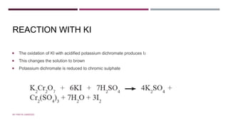 REACTION WITH KI
 The oxidation of KI with acidified potassium dichromate produces I2
 This changes the solution to brown
 Potassium dichromate is reduced to chromic sulphate
BY FREYA CARDOZO
 
