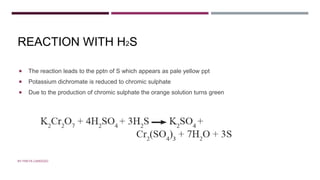 REACTION WITH H2S
 The reaction leads to the pptn of S which appears as pale yellow ppt
 Potassium dichromate is reduced to chromic sulphate
 Due to the production of chromic sulphate the orange solution turns green
BY FREYA CARDOZO
 