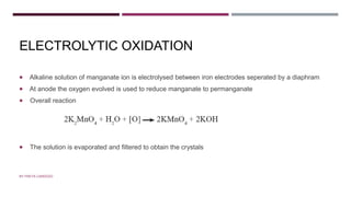 ELECTROLYTIC OXIDATION
 Alkaline solution of manganate ion is electrolysed between iron electrodes seperated by a diaphram
 At anode the oxygen evolved is used to reduce manganate to permanganate
 Overall reaction
 The solution is evaporated and filtered to obtain the crystals
BY FREYA CARDOZO
 