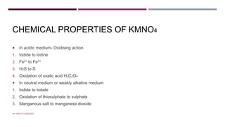 CHEMICAL PROPERTIES OF KMNO4
 In acidic medium- Oxidising action
1. Iodide to Iodine
2. Fe2+ to Fe3+
3. H2S to S
4. Oxidation of oxalic acid H2C2O4
 In neutral medium or weakly alkaline medium
1. Iodide to Iodate
2. Oxidation of thiosulphate to sulphate
3. Manganous salt to manganese dioxide
BY FREYA CARDOZO
 