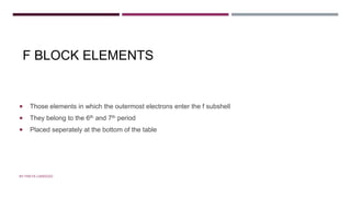 F BLOCK ELEMENTS
 Those elements in which the outermost electrons enter the f subshell
 They belong to the 6th and 7th period
 Placed seperately at the bottom of the table
BY FREYA CARDOZO
 