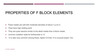 PROPERTIES OF F BLOCK ELEMENTS
 These metals are soft with moderate densities of about 7 g cm-3.
 They have high melting point
 They are quite reactive similar to the alkali metals than d block metals
 common oxidation state for lanthanoids is +3
 +2 is also very common among these, higher O.S like +4 is unusual (exptn- Ce)
BY FREYA CARDOZO
 