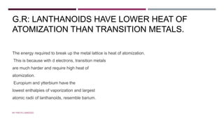 G.R: LANTHANOIDS HAVE LOWER HEAT OF
ATOMIZATION THAN TRANSITION METALS.
The energy required to break up the metal lattice is heat of atomization.
This is because with d electrons, transition metals
are much harder and require high heat of
atomization.
Europium and ytterbium have the
lowest enthalpies of vaporization and largest
atomic radii of lanthanoids, resemble barium.
BY FREYA CARDOZO
 