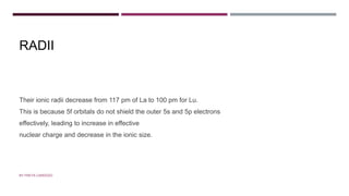 RADII
Their ionic radii decrease from 117 pm of La to 100 pm for Lu.
This is because 5f orbitals do not shield the outer 5s and 5p electrons
effectively, leading to increase in effective
nuclear charge and decrease in the ionic size.
BY FREYA CARDOZO
 
