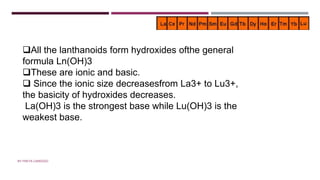 BASICITY OF LANTHANOIDS
All the lanthanoids form hydroxides ofthe general
formula Ln(OH)3
These are ionic and basic.
 Since the ionic size decreasesfrom La3+ to Lu3+,
the basicity of hydroxides decreases.
La(OH)3 is the strongest base while Lu(OH)3 is the
weakest base.
BY FREYA CARDOZO
 