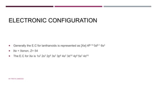 ELECTRONIC CONFIGURATION
 Generally the E.C for lanthanoids is represented as [Xe] 4f0-14 5d0-1 6s2
 Xe = Xenon, Z= 54
 The E.C for Xe is 1s2 2s2 2p6 3s2 3p6 4s2 3d10 4p6 5s2 4d10
BY FREYA CARDOZO
 