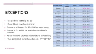 EXCEPTIONS
 The electrons first fill up the 6s
 4f and 5d are very close in energy
 In case of lanthanum the 5d oribtal has lower energy
 In case of Gd and Yb the anamolous behaviour is
observed
 As half filled and fully filled electrons have extra stability
 Thus general E.C for lanthanoids is [Xe] 4f0-14 5d0-1 6s2
BY FREYA CARDOZO
 