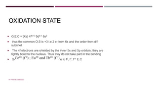 OXIDATION STATE
 G.E.C = [Xe] 4f0-14 5d0-1 6s2
 thus the common O.S is +3 i.e 2 e- from 6s and the order from d/f
subshell
 The 4f electrons are shielded by the inner 5s and 5p orbitals, they are
tightly bond to the nucleus. Thus they do not take part in the bonding
 Some show O.S +2 and +4 this is due to f0, f7, f14 E.C
BY FREYA CARDOZO
 