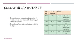COLOUR
 These elements are coloured due to the f-f
transition which corresponds to the energy in
the visible spectrum
 The colour of ions with nf electrons= (14-n)f
electrons
COLOUR IN LANTHANOIDS
BY FREYA CARDOZO
 