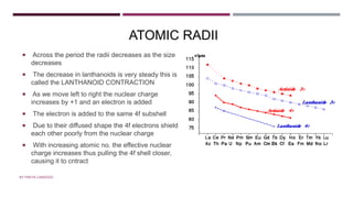 ATOMIC RADII
 Across the period the radii decreases as the size
decreases
 The decrease in lanthanoids is very steady this is
called the LANTHANOID CONTRACTION
 As we move left to right the nuclear charge
increases by +1 and an electron is added
 The electron is added to the same 4f subshell
 Due to their diffused shape the 4f electrons shield
each other poorly from the nuclear charge
 With increasing atomic no. the effective nuclear
charge increases thus pulling the 4f shell closer,
causing it to cntract
BY FREYA CARDOZO
 
