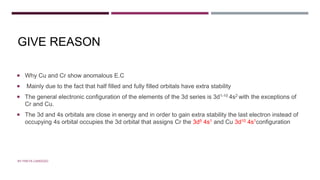 GIVE REASON
 Why Cu and Cr show anomalous E.C
 Mainly due to the fact that half filled and fully filled orbitals have extra stability
 The general electronic configuration of the elements of the 3d series is 3d1-10 4s2 with the exceptions of
Cr and Cu.
 The 3d and 4s orbitals are close in energy and in order to gain extra stability the last electron instead of
occupying 4s orbital occupies the 3d orbital that assigns Cr the 3d5 4s1 and Cu 3d10 4s1configuration
BY FREYA CARDOZO
 