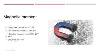 MAGNETIC MOMENT
 µ=square root of n(n + 2) BM
 n = no.of unpaired ELECTRONS
 Calculate magnetic moment for La3+
 La -57
 [Xe]4f05d16s2 n=1
Magnetic moment
BY FREYA CARDOZO
 