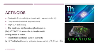 ACTINOIDS
 Starts with Thorium Z=90 and ends with Lawrencium Z=103
 They are all radioactive and man-made
 High M.P, B.P, density
 The electronic configuration of actinoids is
[Rn] 5f0-14 6d0-2 7s2, where Rn is the electronic
configuration of radon.
 most stable oxidation state in actinoids
is +3. The highest however actinoids show a variety of O.S from +2 to +8
BY FREYA CARDOZO
 