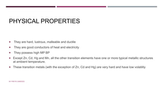 PHYSICAL PROPERTIES
 They are hard, lustrous, malleable and ductile
 They are good conductors of heat and electricity
 They possess high MP BP
 Except Zn, Cd, Hg and Mn, all the other transition elements have one or more typical metallic structures
at ambient temperature.
 These transition metals (with the exception of Zn, Cd and Hg) are very hard and have low volatility
BY FREYA CARDOZO
 