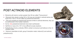 POSTACTINOID ELEMENTS
POST ACTINOID ELEMENTS
 Elements with atomic number greater than 92 are called ‘Transuranium’.
 Elements from atomic number 93 to 103 now are included in actinoid series and
those from 104 to 118 are called as postactinoid elements.
 They are included as postactinoids because similar to actinoid elements, they can
be synthesized in the nuclear reactions.
 So far, nine postactinoid elements have been synthesized.
 Half life is in secs 2.8 x 10^-4, thus difficult to study reactions
 Rutherfordium forms a chloride, RfCl4, similar to zirconium and hafnium in the +4
oxidation state.
 Dubnium resembles to both, group 5 transition metal, niobium(V) and actinoid,
protactinium(V).
BY FREYA CARDOZO
 