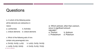 Questions
ix. In which of the following series
all the elements are radioactive in
nature
a. Lanthanides b. Actinides
c. d-block elements d. s-block elements
x. Which of the following sets of ions
contain only paramagnetic ions
a. Sm3⊕, Ho3⊕, Lu3⊕ b. La3⊕, Ce3⊕, Sm3⊕
c. La3⊕, Eu3⊕, Gd3⊕ d. Ce3⊕, Eu3⊕, Yb3⊕
xi. Which actinoid, other than uranium,
occur in significant amount
naturally?
a. Thorium b. Actinium
c. Protactinium d. Plutonium
BY FREYA CARDOZO
 