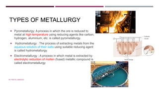 TYPES OF METALLURGY
 Pyrometallurgy: A process in which the ore is reduced to
metal at high temperature using reducing agents like carbon,
hydrogen, aluminium, etc. is called pyrometallurgy.
 Hydrometallurgy : The process of extracting metals from the
aqueous solution of their salts using suitable reducing agent
is called hydrometallurgy.
 Electrometallurgy : A process in which metal is extracted by
electrolytic reduction of molten (fused) metallic compound is
called electrometallurgy
TYPES OF METALLURGY
BY FREYA CARDOZO
 