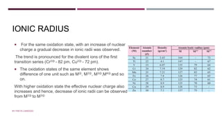 IONIC RADIUS
 For the same oxidation state, with an increase of nuclear
charge a gradual decrease in ionic radii was observed.
The trend is pronounced for the divalent ions of the first
transition series (Cr2⊕ - 82 pm, Cu2⊕ - 72 pm).
 The oxidation states of the same element shows
difference of one unit such as M⊕, M2⊕, M3⊕,M4⊕ and so
on.
With higher oxidation state the effective nuclear charge also
increases and hence, decrease of ionic radii can be observed
from M2⊕ to M3⊕
BY FREYA CARDOZO
 