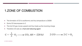 1.ZONE OF COMBUSTION
 The formation of CO is exothermic and thus temperature is 2000K
 Some CO decomposes to C
 The hot CO gas moves upward and thus heats up the incoming charge
 Therefore CO acts as a fuel and reducing agent
BY FREYA CARDOZO
 