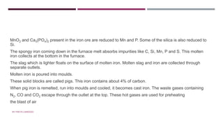 • ZONE OF FUSION
MnO2 and Ca3(PO4)2 present in the iron ore are reduced to Mn and P. Some of the silica is also reduced to
Si.
The spongy iron coming down in the furnace melt absorbs impurities like C, Si, Mn, P and S. This molten
iron collects at the bottom in the furnace.
The slag which is lighter floats on the surface of molten iron. Molten slag and iron are collected through
separate outlets.
Molten iron is poured into moulds.
These solid blocks are called pigs. This iron contains about 4% of carbon.
When pig iron is remelted, run into moulds and cooled, it becomes cast iron. The waste gases containing
N2, CO and CO2 escape through the outlet at the top. These hot gases are used for preheating
the blast of air
BY FREYA CARDOZO
 