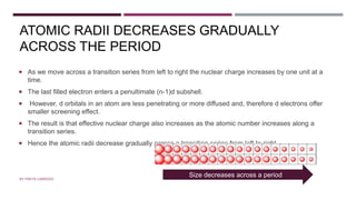 ATOMIC RADII DECREASES GRADUALLY
ACROSS THE PERIOD
 As we move across a transition series from left to right the nuclear charge increases by one unit at a
time.
 The last filled electron enters a penultimate (n-1)d subshell.
 However, d orbitals in an atom are less penetrating or more diffused and, therefore d electrons offer
smaller screening effect.
 The result is that effective nuclear charge also increases as the atomic number increases along a
transition series.
 Hence the atomic radii decrease gradually across a transition series from left to right.
BY FREYA CARDOZO
Size decreases across a period
 