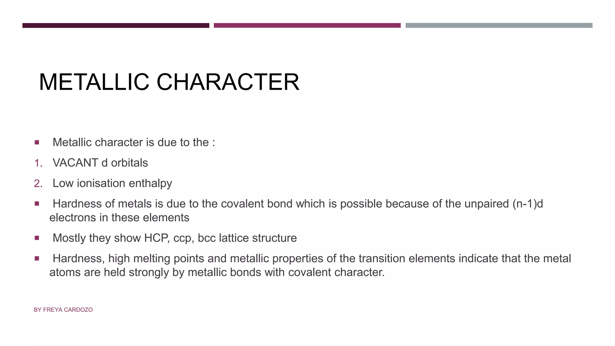 METALLIC CHARACTER
 Metallic character is due to the :
1. VACANT d orbitals
2. Low ionisation enthalpy
 Hardness of metals is due to the covalent bond which is possible because of the unpaired (n-1)d
electrons in these elements
 Mostly they show HCP, ccp, bcc lattice structure
 Hardness, high melting points and metallic properties of the transition elements indicate that the metal
atoms are held strongly by metallic bonds with covalent character.
BY FREYA CARDOZO
 