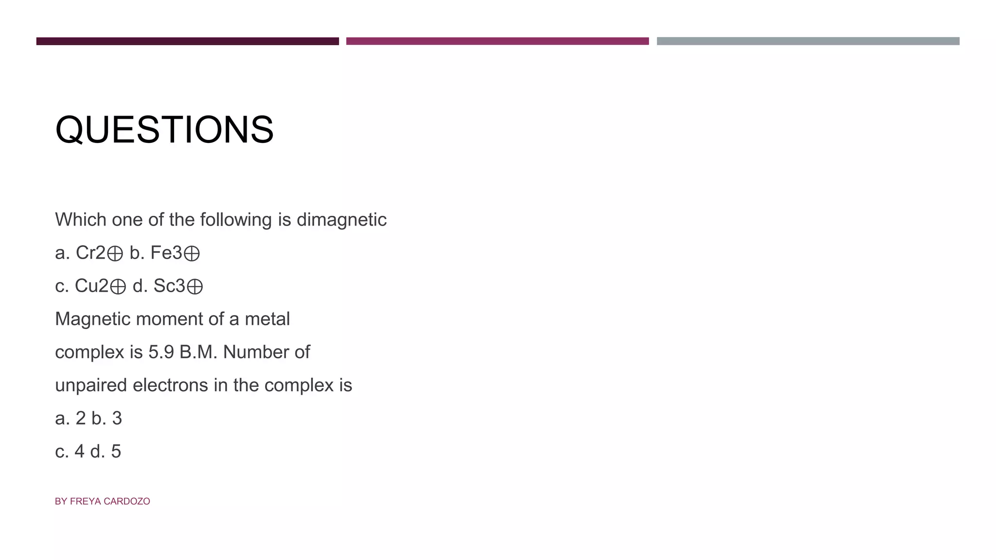 QUESTIONS
Which one of the following is dimagnetic
a. Cr2⊕ b. Fe3⊕
c. Cu2⊕ d. Sc3⊕
Magnetic moment of a metal
complex is 5.9 B.M. Number of
unpaired electrons in the complex is
a. 2 b. 3
c. 4 d. 5
BY FREYA CARDOZO
 