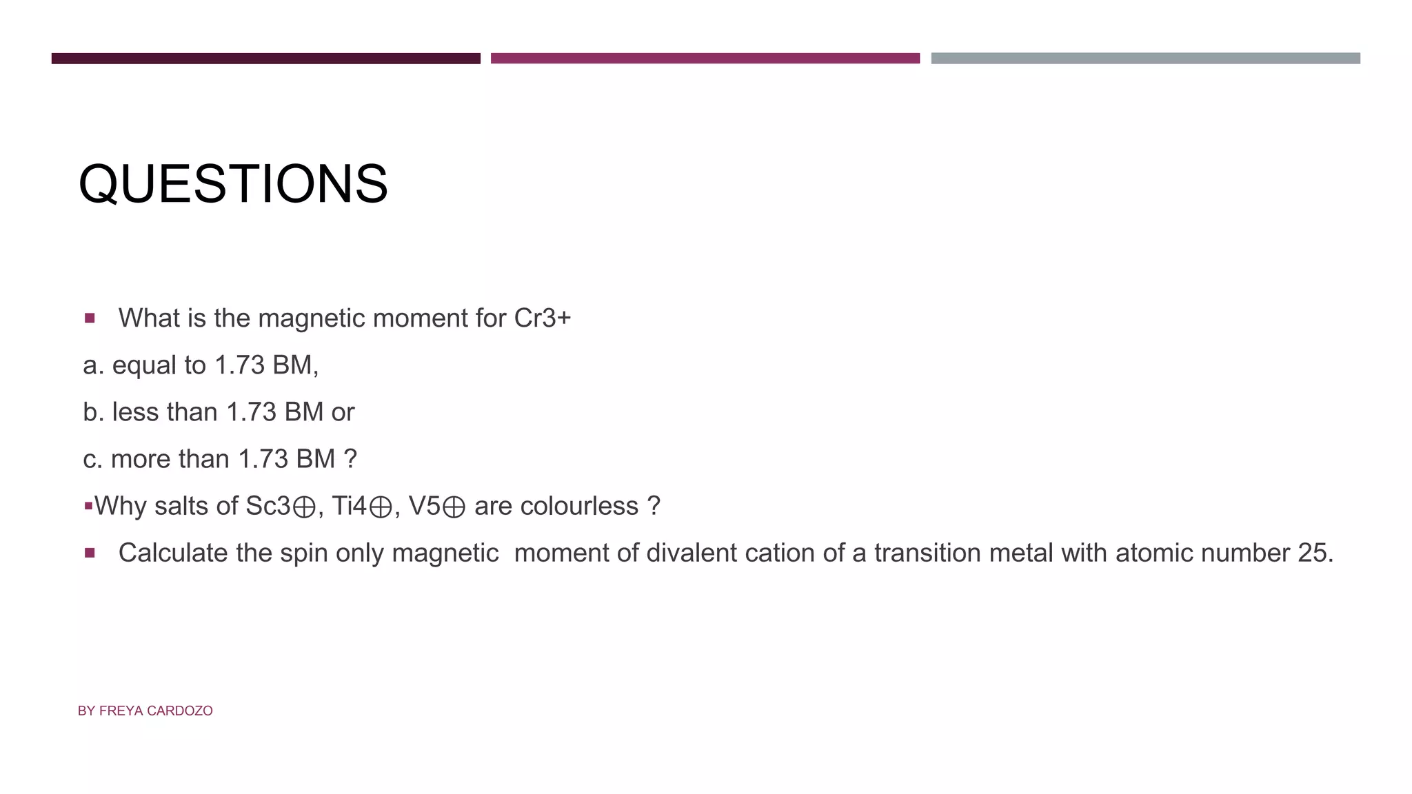 QUESTIONS
 What is the magnetic moment for Cr3+
a. equal to 1.73 BM,
b. less than 1.73 BM or
c. more than 1.73 BM ?
Why salts of Sc3⊕, Ti4⊕, V5⊕ are colourless ?
 Calculate the spin only magnetic moment of divalent cation of a transition metal with atomic number 25.
BY FREYA CARDOZO
 