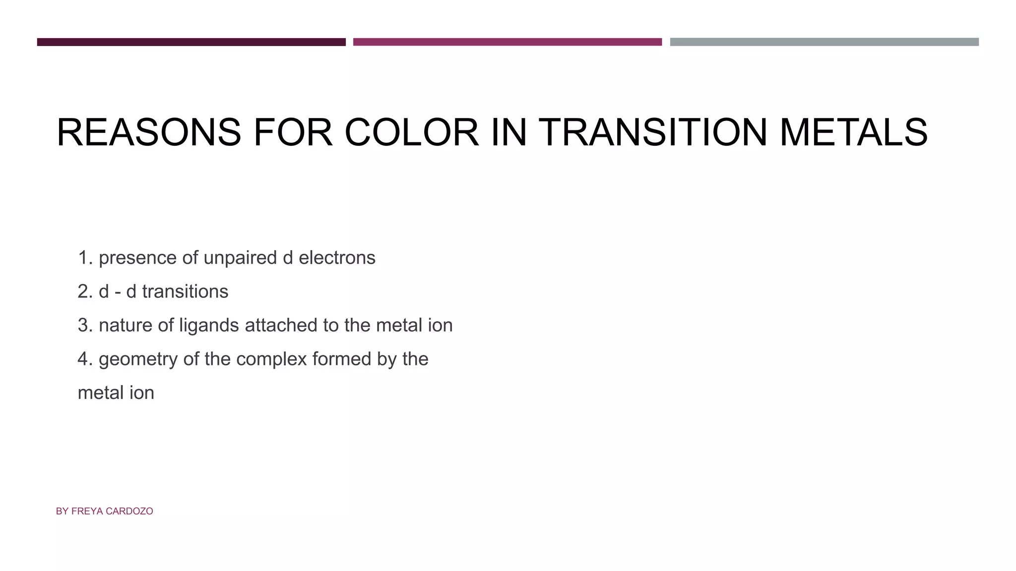 REASONS FOR COLOR IN TRANSITION METALS
1. presence of unpaired d electrons
2. d - d transitions
3. nature of ligands attached to the metal ion
4. geometry of the complex formed by the
metal ion
BY FREYA CARDOZO
 