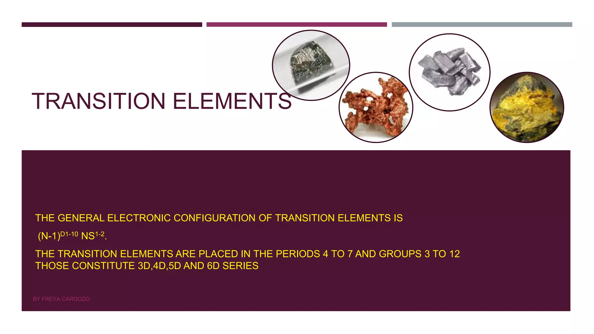 TRANSITION ELEMENTS
THE GENERAL ELECTRONIC CONFIGURATION OF TRANSITION ELEMENTS IS
(N-1)D1-10 NS1-2.
THE TRANSITION ELEMENTS ARE PLACED IN THE PERIODS 4 TO 7 AND GROUPS 3 TO 12
THOSE CONSTITUTE 3D,4D,5D AND 6D SERIES
BY FREYA CARDOZO
 
