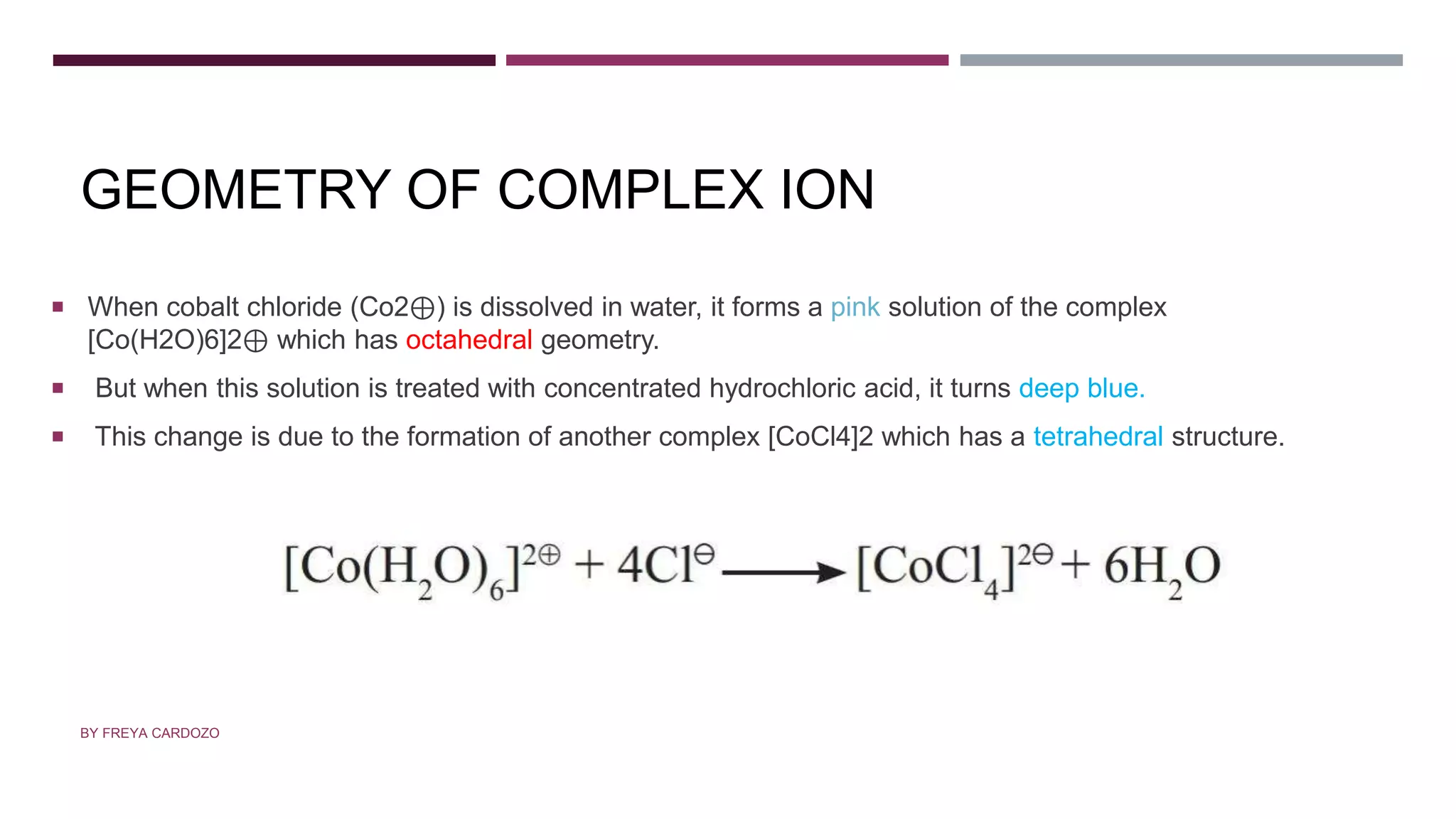 GEOMETRY OF COMPLEX ION
 When cobalt chloride (Co2⊕) is dissolved in water, it forms a pink solution of the complex
[Co(H2O)6]2⊕ which has octahedral geometry.
 But when this solution is treated with concentrated hydrochloric acid, it turns deep blue.
 This change is due to the formation of another complex [CoCl4]2 which has a tetrahedral structure.
BY FREYA CARDOZO
 