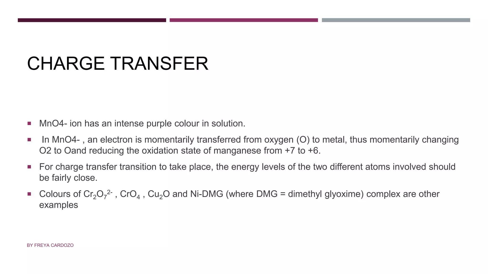 CHARGE TRANSFER
 MnO4- ion has an intense purple colour in solution.
 In MnO4- , an electron is momentarily transferred from oxygen (O) to metal, thus momentarily changing
O2 to Oand reducing the oxidation state of manganese from +7 to +6.
 For charge transfer transition to take place, the energy levels of the two different atoms involved should
be fairly close.
 Colours of Cr2O7
2- , CrO4 , Cu2O and Ni-DMG (where DMG = dimethyl glyoxime) complex are other
examples
BY FREYA CARDOZO
 