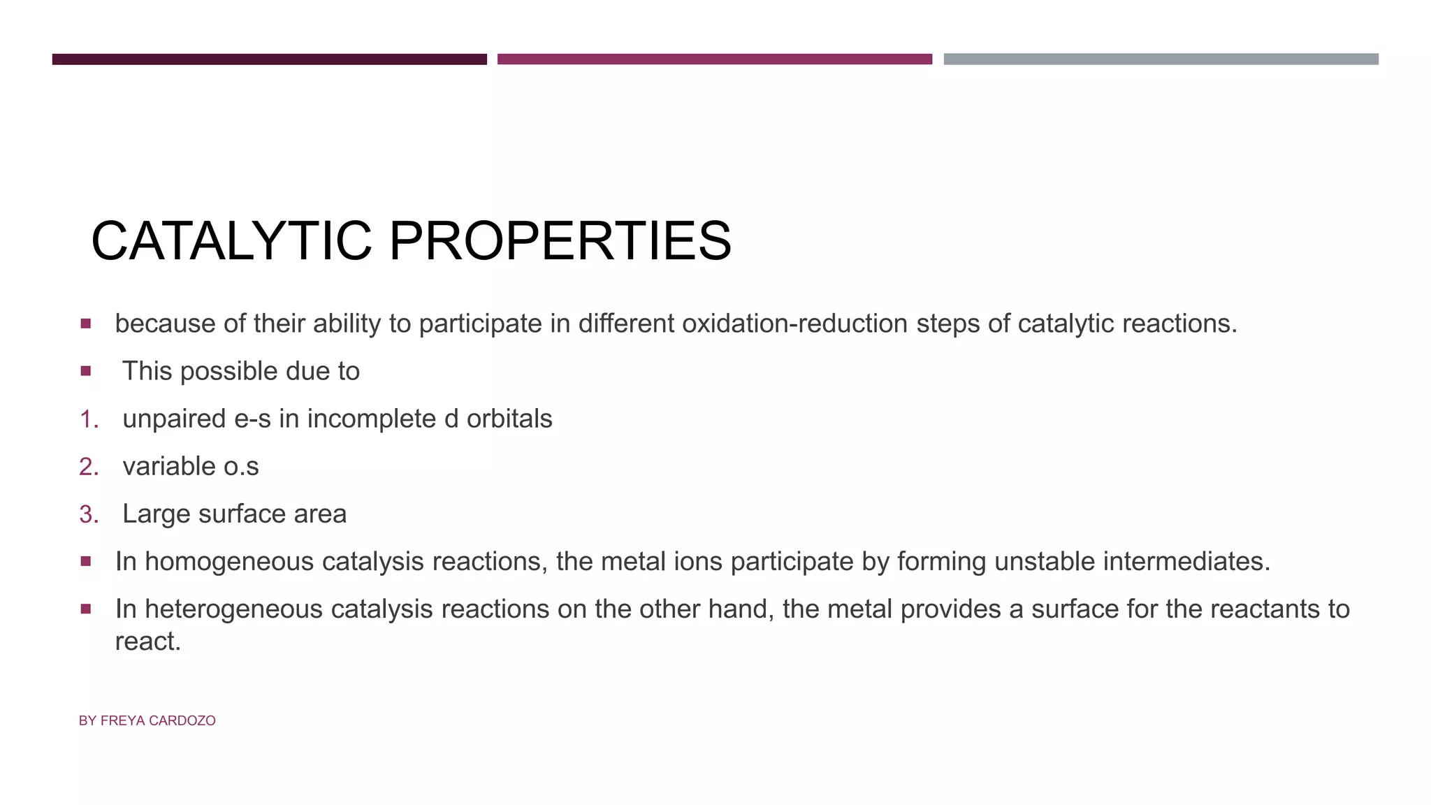CATALYTIC PROPERTIES
 because of their ability to participate in different oxidation-reduction steps of catalytic reactions.
 This possible due to
1. unpaired e-s in incomplete d orbitals
2. variable o.s
3. Large surface area
 In homogeneous catalysis reactions, the metal ions participate by forming unstable intermediates.
 In heterogeneous catalysis reactions on the other hand, the metal provides a surface for the reactants to
react.
BY FREYA CARDOZO
 