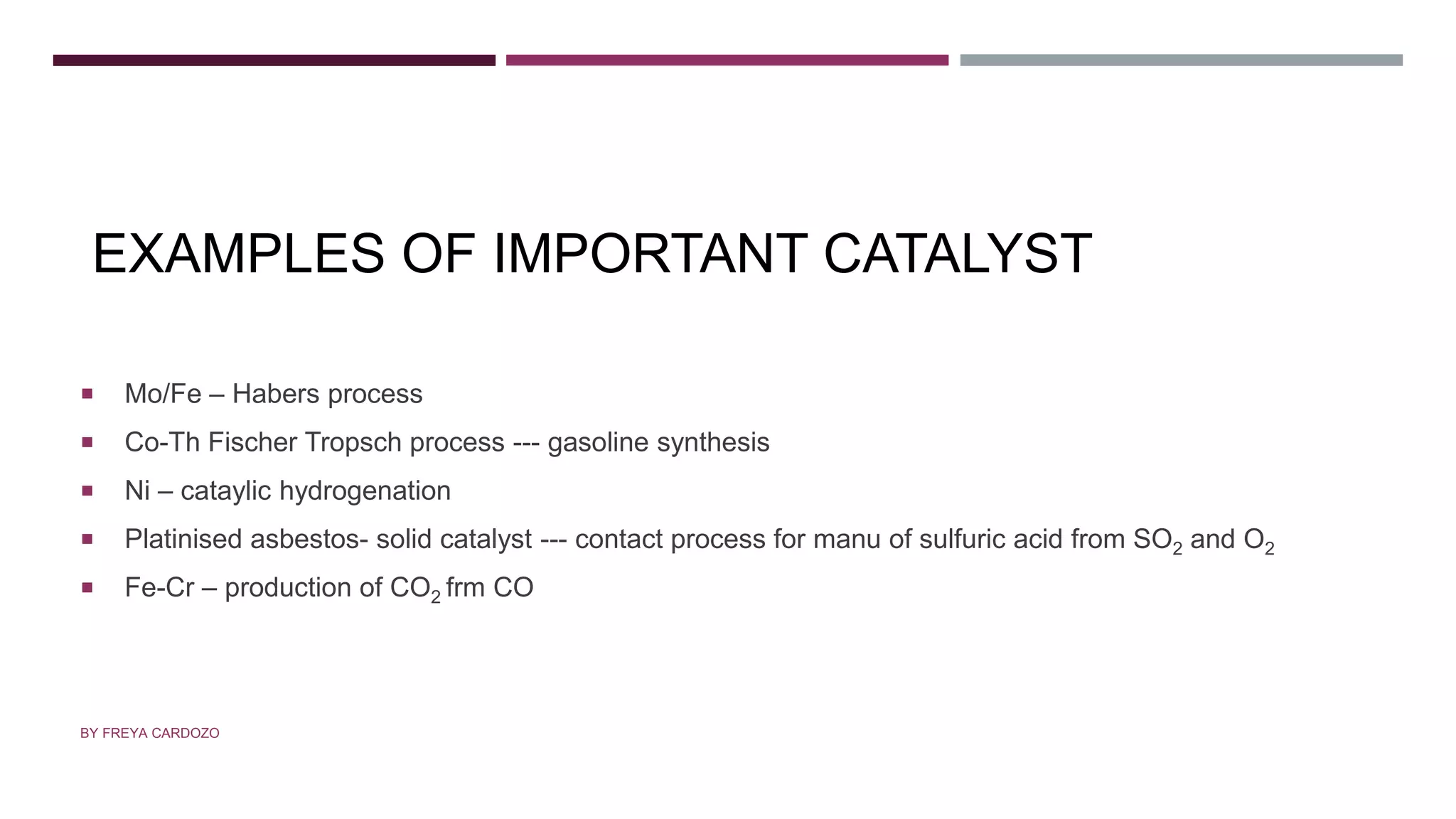 EXAMPLES OF IMPORTANT CATALYST
 Mo/Fe – Habers process
 Co-Th Fischer Tropsch process --- gasoline synthesis
 Ni – cataylic hydrogenation
 Platinised asbestos- solid catalyst --- contact process for manu of sulfuric acid from SO2 and O2
 Fe-Cr – production of CO2 frm CO
BY FREYA CARDOZO
 