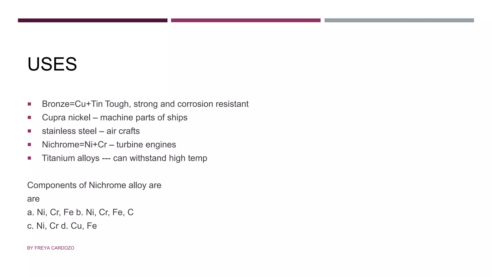 USES
 Bronze=Cu+Tin Tough, strong and corrosion resistant
 Cupra nickel – machine parts of ships
 stainless steel – air crafts
 Nichrome=Ni+Cr – turbine engines
 Titanium alloys --- can withstand high temp
Components of Nichrome alloy are
are
a. Ni, Cr, Fe b. Ni, Cr, Fe, C
c. Ni, Cr d. Cu, Fe
BY FREYA CARDOZO
 