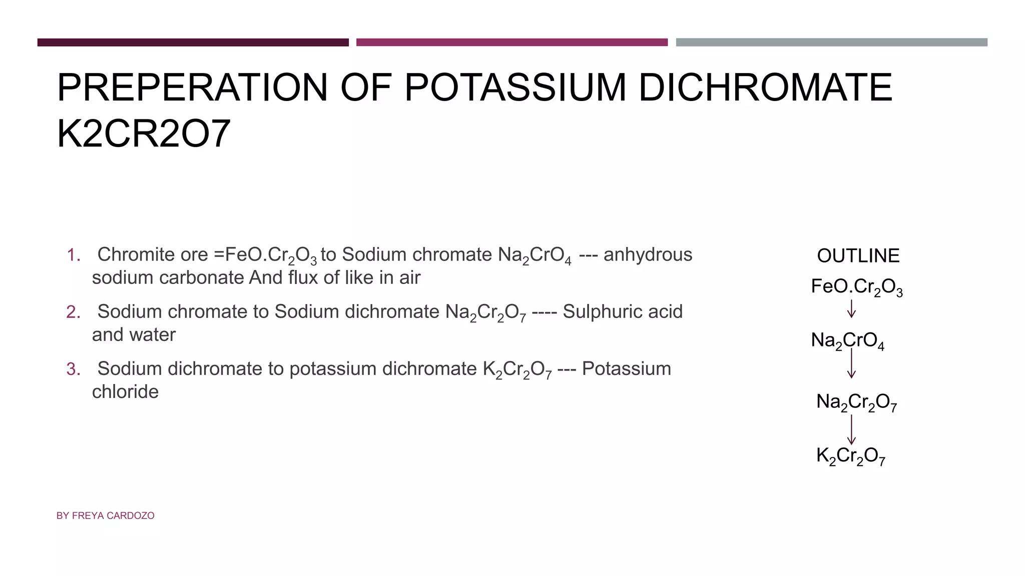 PREPERATION OF POTASSIUM DICHROMATE
K2CR2O7
1. Chromite ore =FeO.Cr2O3 to Sodium chromate Na2CrO4 --- anhydrous
sodium carbonate And flux of like in air
2. Sodium chromate to Sodium dichromate Na2Cr2O7 ---- Sulphuric acid
and water
3. Sodium dichromate to potassium dichromate K2Cr2O7 --- Potassium
chloride
BY FREYA CARDOZO
FeO.Cr2O3
Na2CrO4
Na2Cr2O7
K2Cr2O7
OUTLINE
 